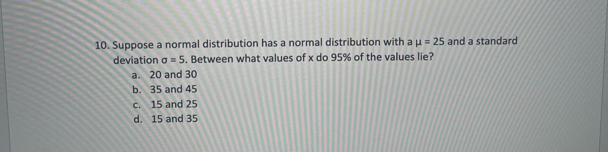 10. Suppose a normal distribution has a normal distribution with au = 25 and a standard
deviation o = 5. Between what values of x do 95% of the values lie?
a. 20 and 30
b. 35 and 45
c. 15 and 25
d. 15 and 35
