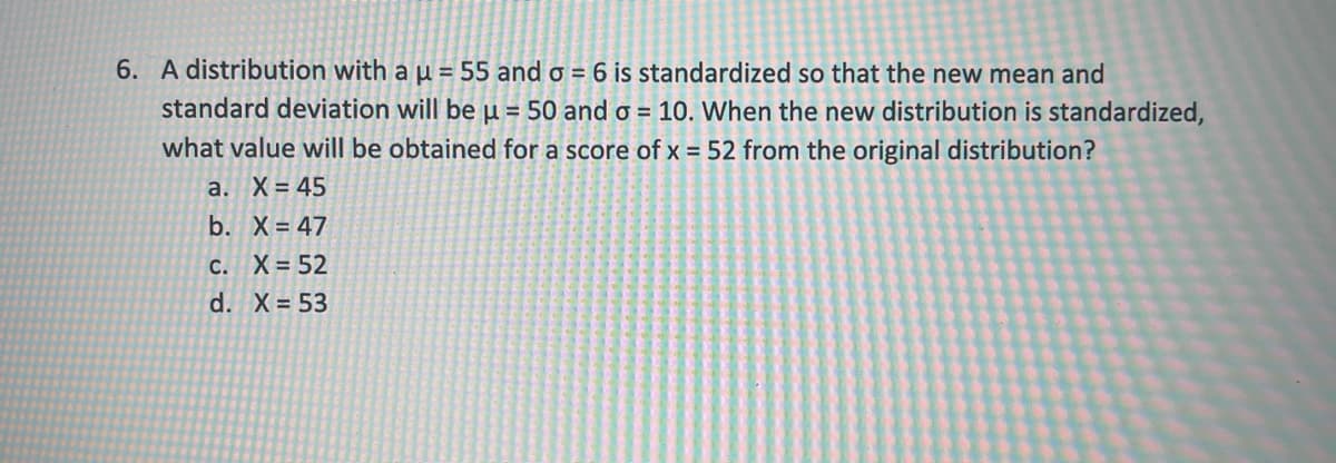 6. A distribution with a µ = 55 and o = 6 is standardized so that the new mean and
standard deviation will be u = 50 and o = 10. When the new distribution is standardized,
what value will be obtained for a score of x = 52 from the original distribution?
a. X= 45
b. X = 47
C. X= 52
d. X = 53
