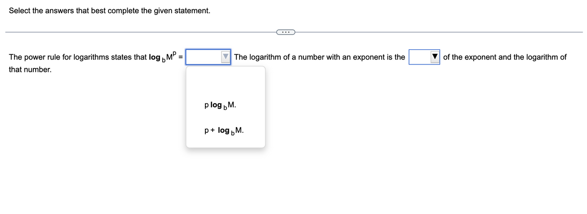 Select the answers that best complete the given statement.
rule for logarithms states that log MP
=
The
power
that number.
The logarithm of a number with an exponent is the
plog M.
b
p + log M.
of the exponent and the logarithm of