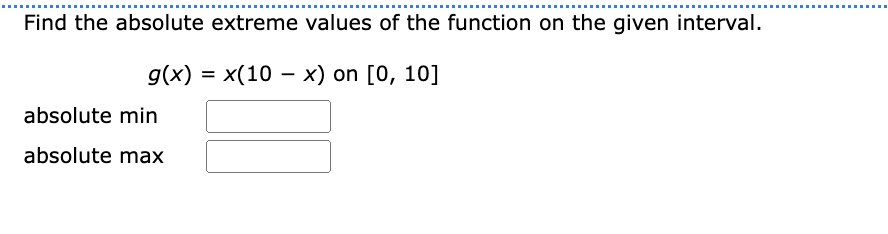 Find the absolute extreme values of the function on the given interval.
g(x) = x(10-x) on [0, 10]
absolute min
absolute max
