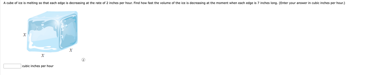 A cube of ice is melting so that each edge is decreasing at the rate of 2 inches per hour. Find how fast the volume of the ice is decreasing at the moment when each edge is 7 inches long. (Enter your answer in cubic inches per hour.)
X
cubic inches per hour
X