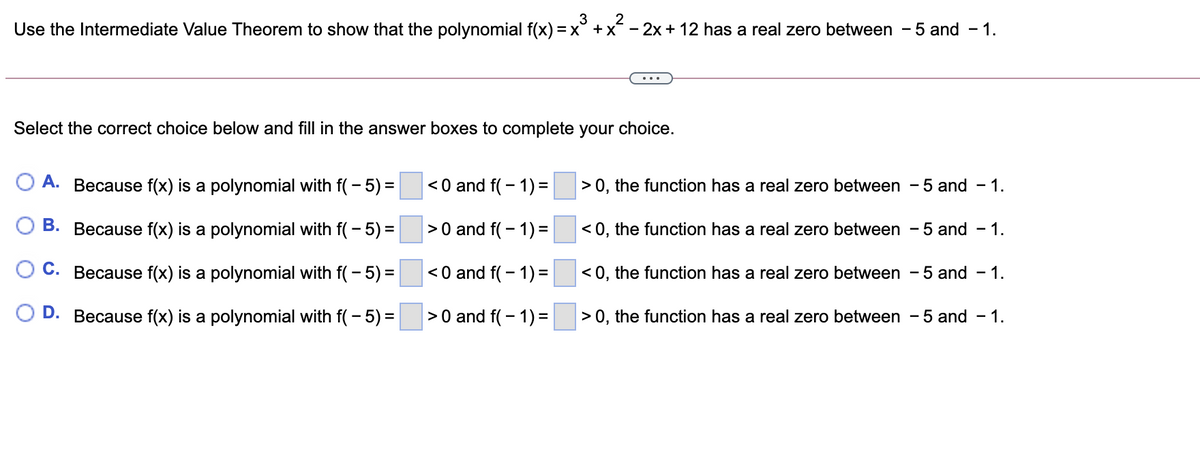 3
Use the Intermediate Value Theorem to show that the polynomial f(x) = x° +x - 2x + 12 has a real zero between - 5 and - 1.
...
Select the correct choice below and fill in the answer boxes to complete your choice.
O A. Because f(x) is a polynomial with f( - 5) =
< 0 and f( - 1)=
> 0, the function has a real zero between - 5 and
- 1.
O B. Because f(x) is a polynomial with f( - 5) =
>0 and f( - 1)=
< 0, the function has a real zero between - 5 and
- 1.
O C. Because f(x) is a polynomial with f( - 5) =
< 0 and f( - 1)=
< 0, the function has a real zero between - 5 and - 1.
O D. Because f(x) is a polynomial with f( - 5) =
>0 and f( - 1) =
> 0, the function has a real zero between - 5 and - 1.

