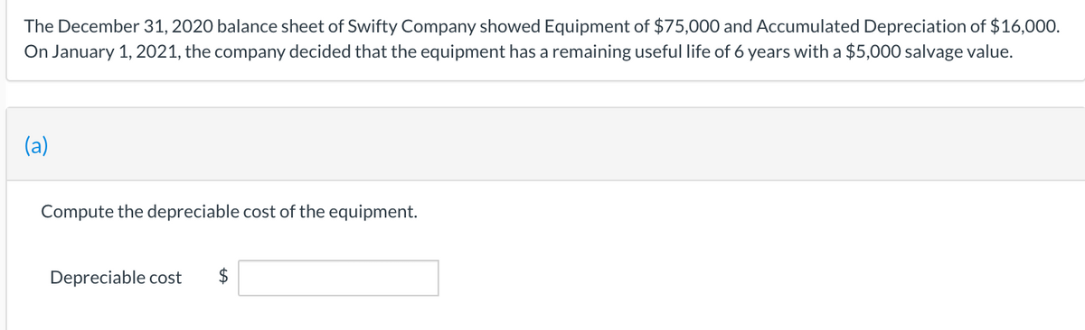 The December 31, 2020 balance sheet of Swifty Company showed Equipment of $75,000 and Accumulated Depreciation of $16,000.
On January 1, 2021, the company decided that the equipment has a remaining useful life of 6 years with a $5,000 salvage value.
(a)
Compute the depreciable cost of the equipment.
Depreciable cost
$
%24
