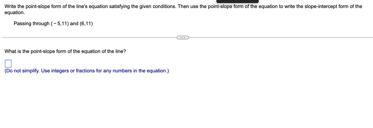 Write the point-slope form of the line's equation satisfying the given conditions. Then use the point-slope form of the equation to write the slope-intercept form of the
equation.
Passing through (- 5,11) and (6,11)
...
What is the point-slope form of the equation of the line?
(Do not simplify. Use integers or fractions for any numbers in the equation.)

