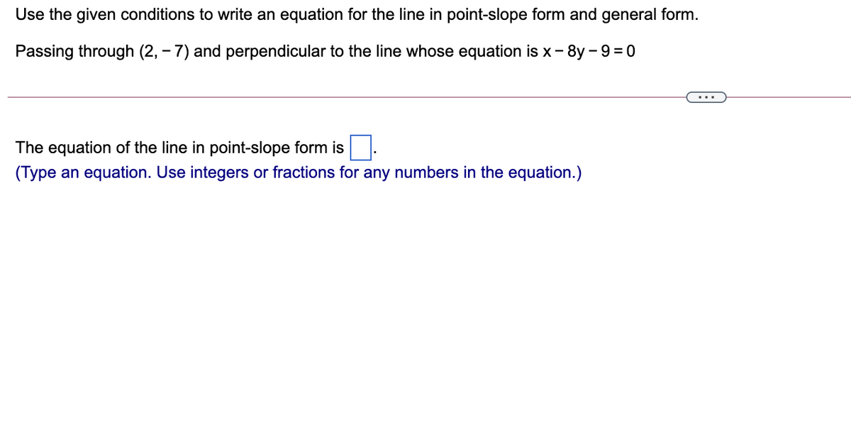 Use the given conditions to write an equation for the line in point-slope form and general form.
Passing through (2, - 7) and perpendicular to the line whose equation is x- 8y - 9= 0
The equation of the line in point-slope form is
(Type an equation. Use integers or fractions for any numbers in the equation.)
