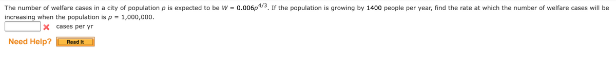 The number of welfare cases in a city of population p is expected to be W = 0.006p4/3. If the population is growing by 1400 people per year, find the rate at which the number of welfare cases will be
increasing when the population is p = = 1,000,000.
X cases per yr
Need Help?
Read It