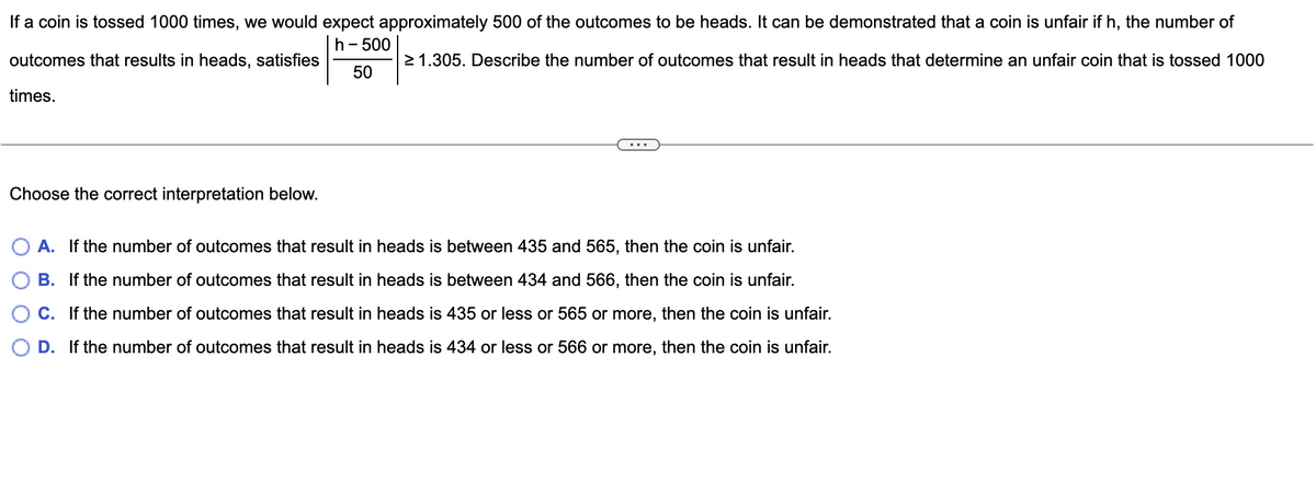 If a coin is tossed 1000 times, we would expect approximately 500 of the outcomes to be heads. It can be demonstrated that a coin is unfair if h, the number of
h- 500
outcomes that results in heads, satisfies
2 1.305. Describe the number of outcomes that result in heads that determine an unfair coin that is tossed 1000
50
times.
Choose the correct interpretation below.
O A. If the number of outcomes that result in heads is between 435 and 565, then the coin is unfair.
B. If the number of outcomes that result in heads is between 434 and 566, then the coin is unfair.
O C. If the number of outcomes that result in heads is 435 or less or 565 or more, then the coin is unfair.
D. If the number of outcomes that result in heads is 434 or less or 566 or more, then the coin is unfair.
