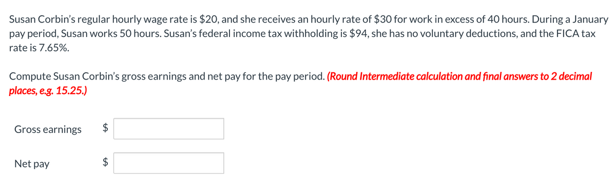 Susan Corbin's regular hourly wage rate is $2O, and she receives an hourly rate of $30 for work in excess of 40 hours. During a January
pay period, Susan works 50 hours. Susan's federal income tax withholding is $94, she has no voluntary deductions, and the FICA tax
rate is 7.65%.
Compute Susan Corbin's gross earnings and net pay for the pay period. (Round Intermediate calculation and final answers to 2 decimal
places, e.g. 15.25.)
Gross earnings
Net pay
$
%24
%24
