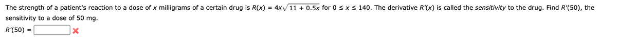 The strength of a patient's reaction to a dose of x milligrams of a certain drug is R(x) = 4x√/11 + 0.5x for 0 ≤ x ≤ 140. The derivative R'(x) is called the sensitivity to the drug. Find R'(50), the
sensitivity to a dose of 50 mg.
R'(50):
