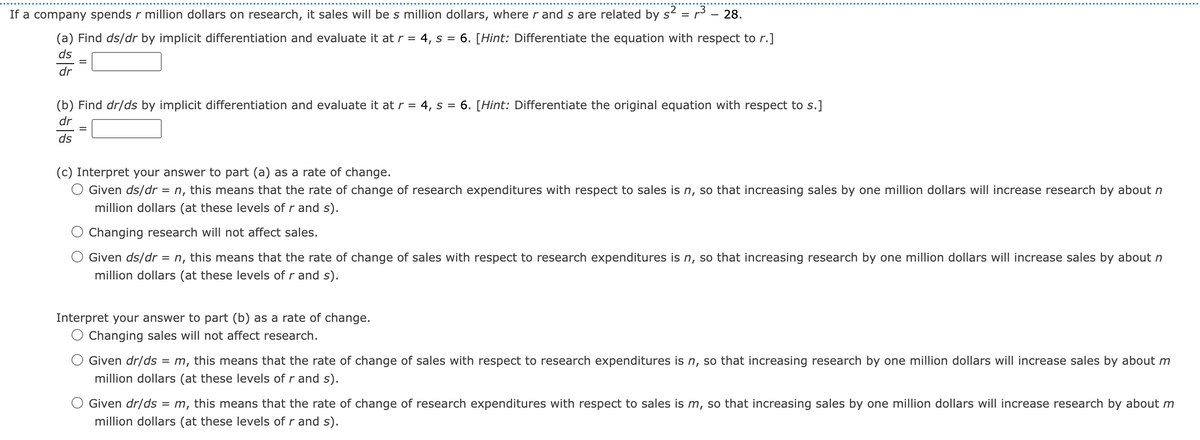 If a company spends r million dollars on research, it sales will be s million dollars, where r and s are related by s²
=
3 – 28.
(a) Find ds/dr by implicit differentiation and evaluate it at r = 4, s = 6. [Hint: Differentiate the equation with respect to r.]
ds
dr
(b) Find dr/ds by implicit differentiation and evaluate it at r = 4, s = 6. [Hint: Differentiate the original equation with respect to s.]
dr
ds
(c) Interpret your answer to part (a) as a rate of change.
Given ds/dr = n, this means that the rate of change of research expenditures with respect to sales is n, so that increasing sales by one million dollars will increase research by about n
million dollars (at these levels of r and s).
Changing research will not affect sales.
Given ds/dr = n, this means that the rate of change of sales with respect to research expenditures is n, so that increasing research by one million dollars will increase sales by about n
million dollars (at these levels of r and s).
Interpret your answer to part (b) as a rate of change.
Changing sales will not affect research.
Given dr/ds = m, this means that the rate of change of sales with respect to research expenditures is n, so that increasing research by one million dollars will increase sales by about m
million dollars (at these levels of r and s).
Given dr/ds = m, this means that the rate of change of research expenditures with respect to sales is m, so that increasing sales by one million dollars will increase research by about m
million dollars (at these levels of r and s).