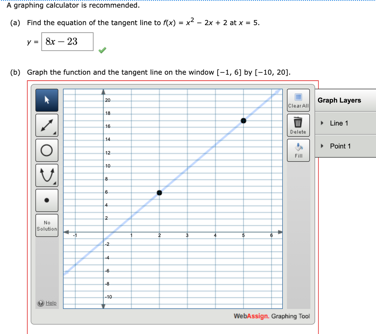 A graphing calculator is recommended.
(a) Find the equation of the tangent line to f(x) = x² − 2x + 2 at x = 5.
y = 8x - 23
(b) Graph the function and the tangent line on the window [-1, 6] by [-10, 20].
20
Clear All
18
16
Delete
14
12
Fill
10
4
No
Solution
→ Help
-1
8
6
4
2
-2
-4
-6
-8
-10
1
2
3
5
6
WebAssign. Graphing Tool
Graph Layers
► Line 1
Point 1