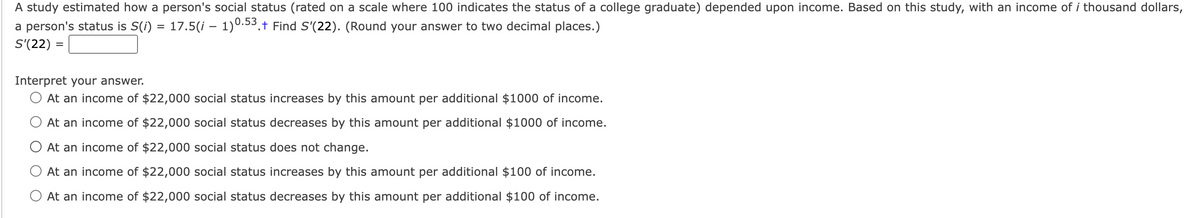 A study estimated how a person's social status (rated on a scale where 100 indicates the status of a college graduate) depended upon income. Based on this study, with an income of i thousand dollars,
a person's status is S(i) = 17.5(i – 1)0.53.† Find S'(22). (Round your answer to two decimal places.)
S'(22) =
Interpret your answer.
At an income of $22,000 social status increases by this amount per additional $1000 of income.
At an income of $22,000 social status decreases by this amount per additional $1000 of income.
At an income of $22,000 social status does not change.
At an income of $22,000 social status increases by this amount per additional $100 of income.
At an income of $22,000 social status decreases by this amount per additional $100 of income.