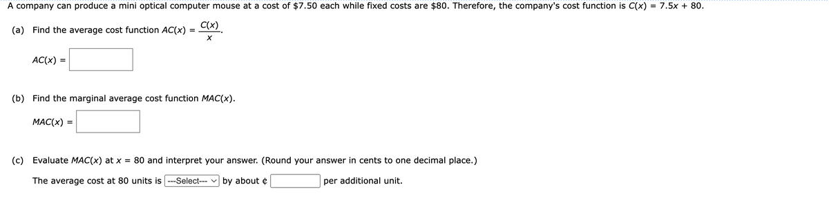 A company can produce a mini optical computer mouse at a cost of $7.50 each while fixed costs are $80. Therefore, the company's cost function is C(x) = 7.5x + 80.
-
(a) Find the average cost function AC(x) =
AC(x):
C(x)
X
(b) Find the marginal average cost function MAC(x).
MAC(x) =
(c) Evaluate MAC(x) at x = 80 and
The average cost at 80 units is ---Select--- ✓by about
interpret your answer. (Round your answer in cents to one decimal place.)
per additional unit.
