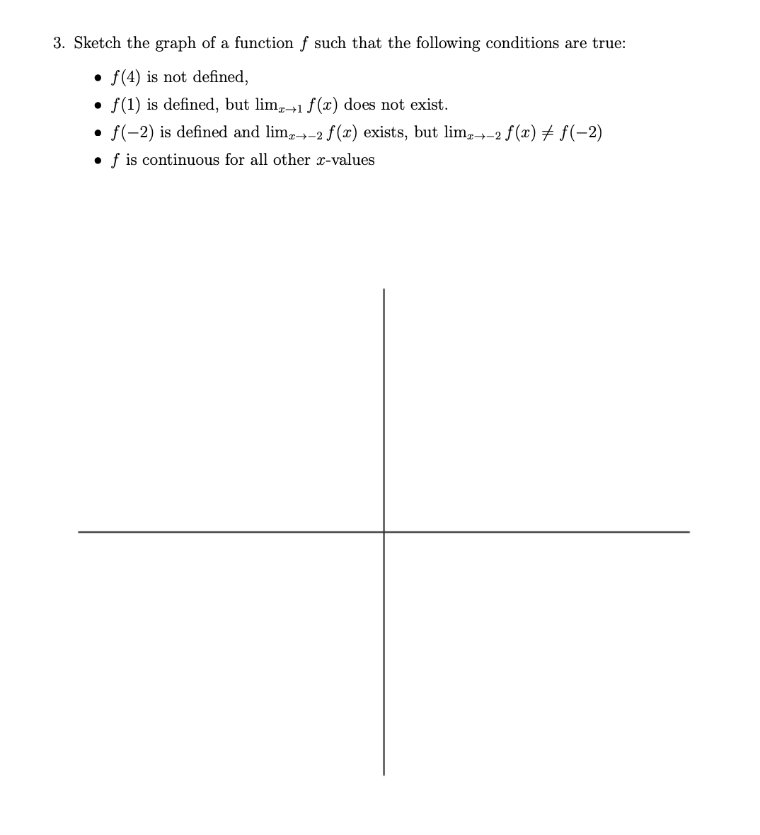 3. Sketch the graph of a function f such that the following conditions are true:
f(4) is not defined,
●
f(1) is defined, but limx→1 f(x) does not exist.
f(-2) is defined and limx→-2 f(x) exists, but limx→-2 ƒ (x) ‡ ƒ(−2)
●
f is continuous for all other x-values