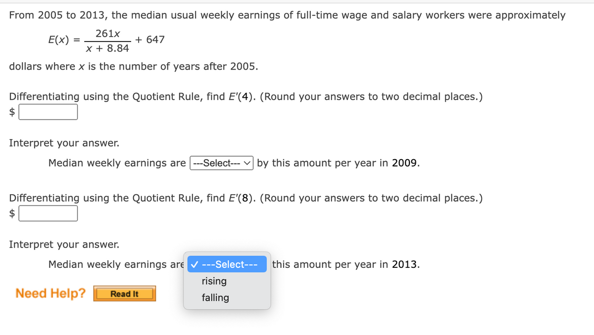 From 2005 to 2013, the median usual weekly earnings of full-time wage and salary workers were approximately
261x
E(x)
=
+ 647
X + 8.84
dollars where x is the number of years after 2005.
Differentiating using the Quotient Rule, find E'(4). (Round your answers to two decimal places.)
Interpret your answer.
Median weekly earnings are ---Select---| by this amount per year in 2009.
Differentiating using the Quotient Rule, find E'(8). (Round your answers to two decimal places.)
Interpret your answer.
Median weekly earnings are
---Select--- this amount per year in 2013.
rising
Need Help? Read It
falling