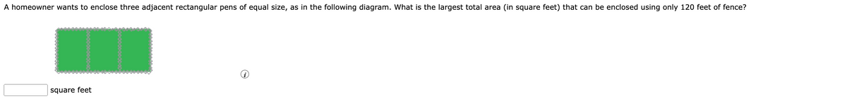 A homeowner wants to enclose three adjacent rectangular pens of equal size, as in the following diagram. What is the largest total area (in square feet) that can be enclosed using only 120 feet of fence?
square feet