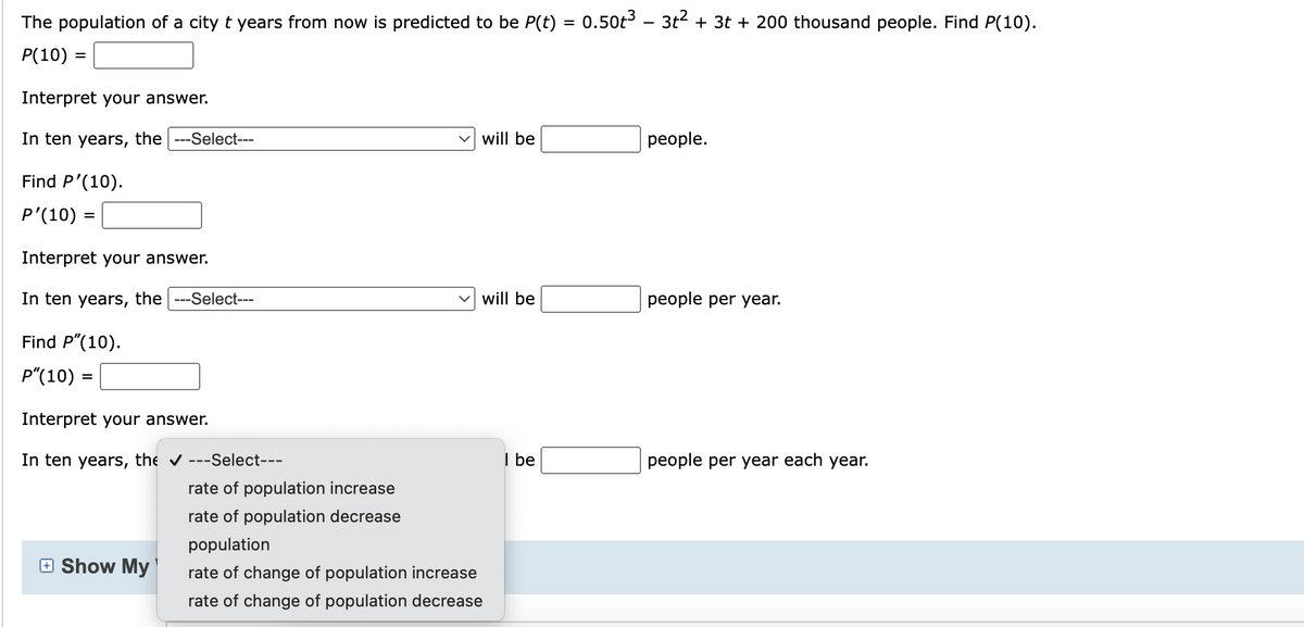 The population of a city t years from now is predicted to be P(t) = 0.50t³ – 3t² + 3t + 200 thousand people. Find P(10).
P(10) =
Interpret your answer.
In ten years, the ---Select---
Find P'(10).
P'(10) =
Interpret your answer.
In ten years, the ---Select---
Find P"(10).
P" (10)
Interpret your answer.
In ten years,
the ✔ ---Select---
Show My
will be
will be
rate of population increase
rate of population decrease
population
rate of change of population increase
rate of change of population decrease
I be
people.
people per year.
people per year each year.