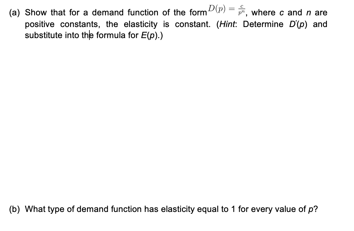 (a) Show that for a demand function of the form (P) = r, where c and n are
positive constants, the elasticity is constant. (Hint: Determine D'(p) and
substitute into the formula for E(p).)
(b) What type of demand function has elasticity equal to 1 for every value of p?