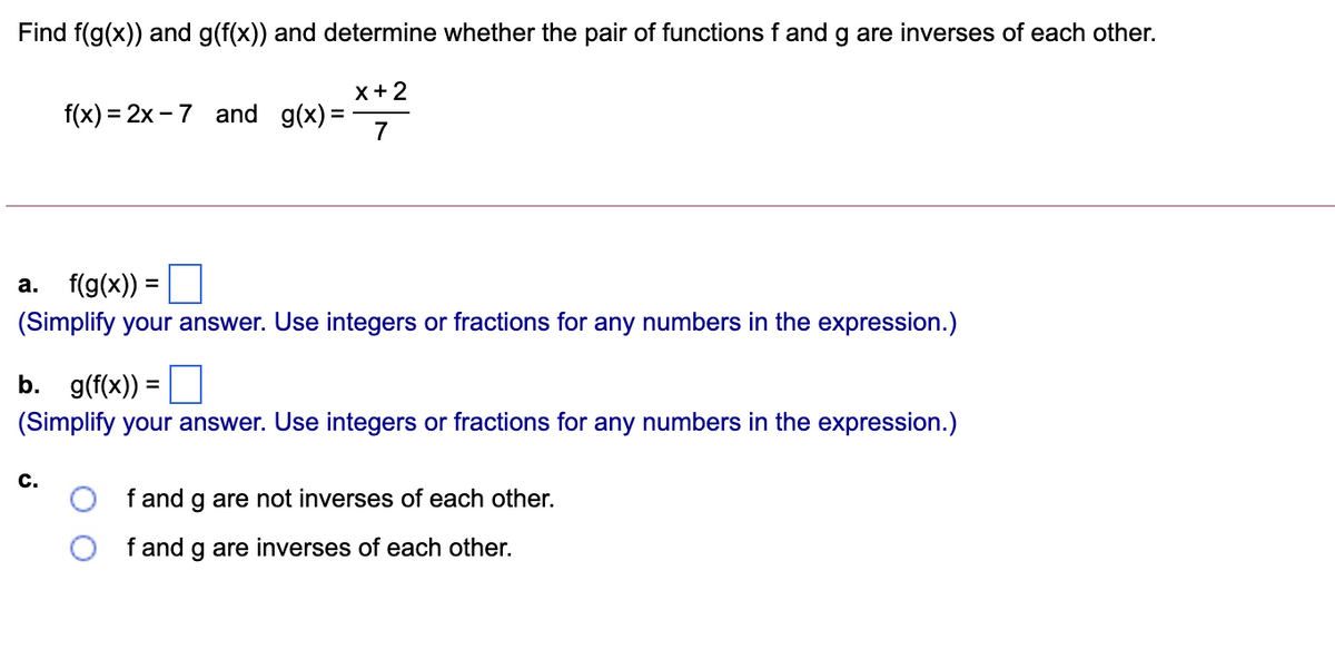 Find f(g(x)) and g(f(x)) and determine whether the pair of functions f and g are inverses of each other.
х+2
f(x) = 2x - 7 and g(x) =
7
а. f(g(x))
%3D
(Simplify your answer. Use integers or fractions for any numbers in the expression.)
b. g(f(x)) =
(Simplify your answer. Use integers or fractions for any numbers in the expression.)
с.
f and g are not inverses of each other.
f and g are inverses of each other.
