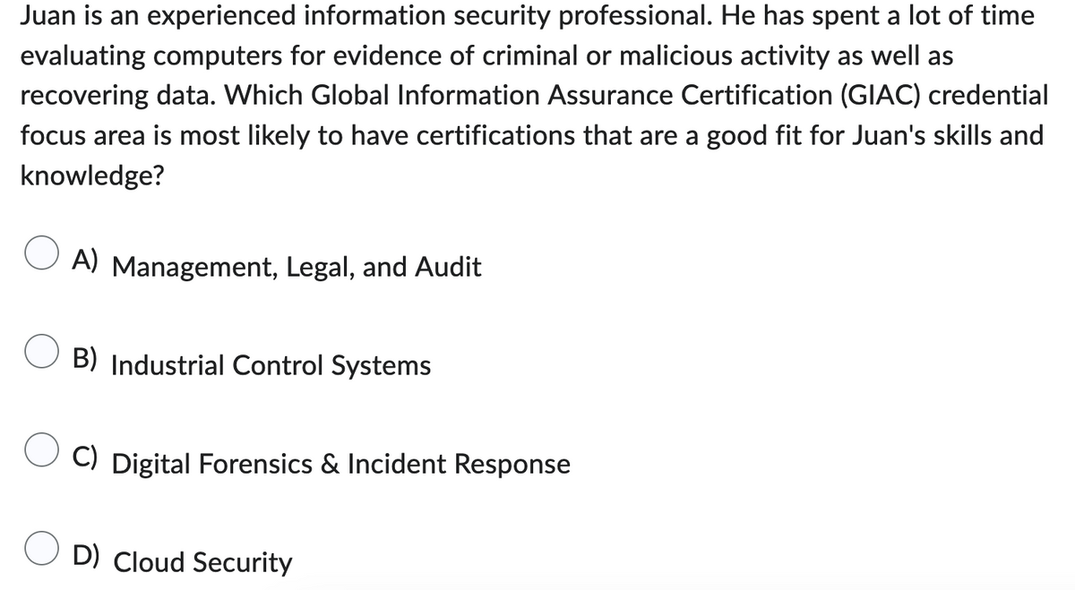 Juan is an experienced information security professional. He has spent a lot of time
evaluating computers for evidence of criminal or malicious activity as well as
recovering data. Which Global Information Assurance Certification (GIAC) credential
focus area is most likely to have certifications that are a good fit for Juan's skills and
knowledge?
A) Management, Legal, and Audit
B) Industrial Control Systems
C) Digital Forensics & Incident Response
D) Cloud Security