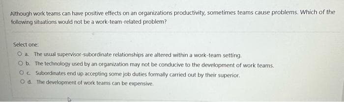 Although work teams can have positive effects on an organizations productivity, sometimes teams cause problems. Which of the
following situations would not be a work-team-related problem?
Select one:
O a. The usual supervisor-subordinate relationships are altered within a work-team setting.
O b. The technology used by an organization may not be conducive to the development of work teams.
OC Subordinates end up accepting some job duties formally carried out by their superior.
Od. The development of work teams can be expensive.
