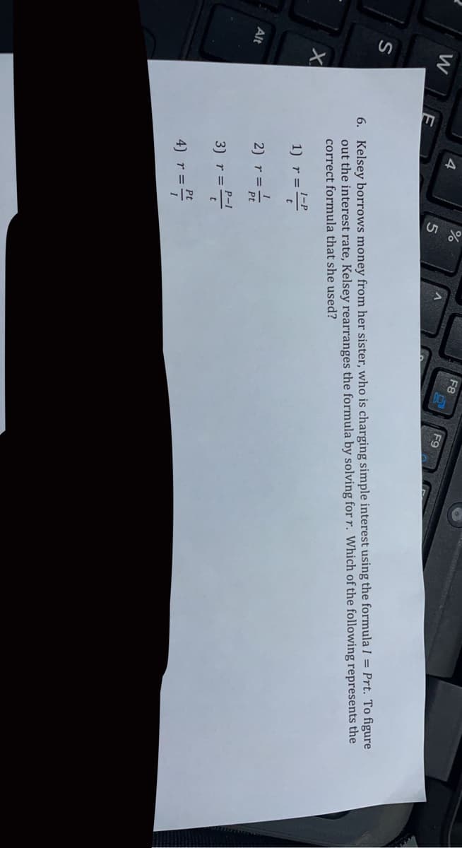 F8
F9
W
6. Kelsey borrows money from her sister, who is charging simple interest using the formula I = Prt. To figure
out the interest rate, Kelsey rearranges the formula by solving for r. Which of the following represents the
correct formula that she used?
S
1) r=
Alt
2) r =
Pt
3) r=-
Pt
4) r=4
