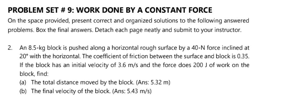 PROBLEM SET # 9: WORK DONE BY A CONSTANT FORCE
On the space provided, present correct and organized solutions to the following answered
problems. Box the final answers. Detach each page neatly and submit to your instructor.
2. An 8.5-kg block is pushed along a horizontal rough surface by a 40-N force inclined at
20° with the horizontal. The coefficient of friction between the surface and block is 0.35.
If the block has an initial velocity of 3.6 m/s and the force does 200 J of work on the
block, find:
(a) The total distance moved by the block. (Ans: 5.32 m)
(b) The final velocity of the block. (Ans: 5.43 m/s)
