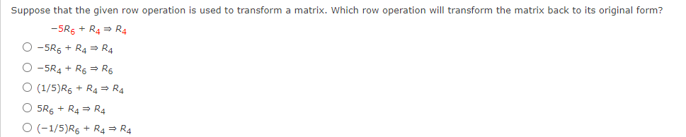 Suppose that the given row operation is used to transform a matrix. Which row operation will transform the matrix back to its original form?
-5R6 + R4 = R4
O -5R5 + R4 = R4
O -5R4 + R6 = R5
O (1/5)R6 + R4 = R4
O 5RG + R4 = R4
O (-1/5)R6 + R4 = R4
