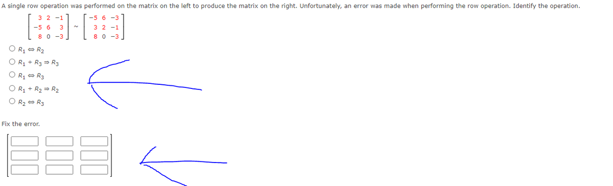 A single row operation was performed on the matrix on the left to produce the matrix on the right. Unfortunately, an error was made when performing the row operation. Identify the operation.
3 2 -1
-5 6 -3
-56
3
3 2 -1
8 0 -3
8 0
-3
O R1 = R2
O R1 + R3 = R3
O Rz = R3
O R1 + R2 = R2
O R2 = R3
Fix the error.
