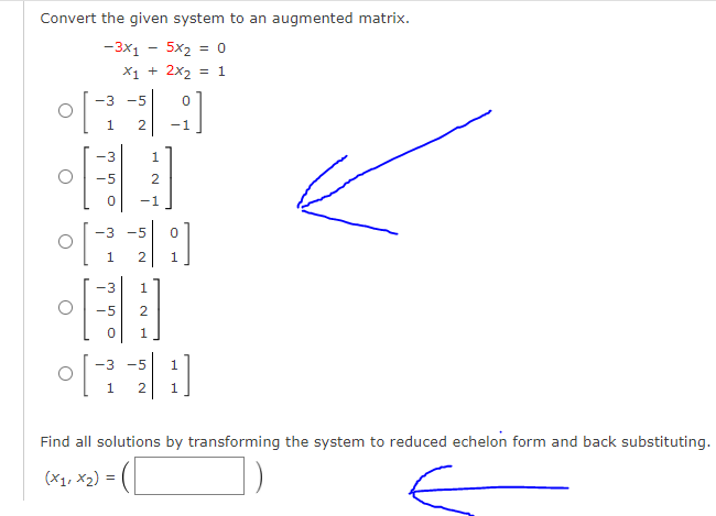 Convert the given system to an augmented matrix.
-3x1
5x2 = 0
X1 + 2x2
= 1
-3
-5
1
-1
-3
1
-5
-1
-3
-5
2
-3
1
-5
-3 -5
Find all solutions by transforming the system to reduced echelon form and back substituting.
(X1, x2) =
N
