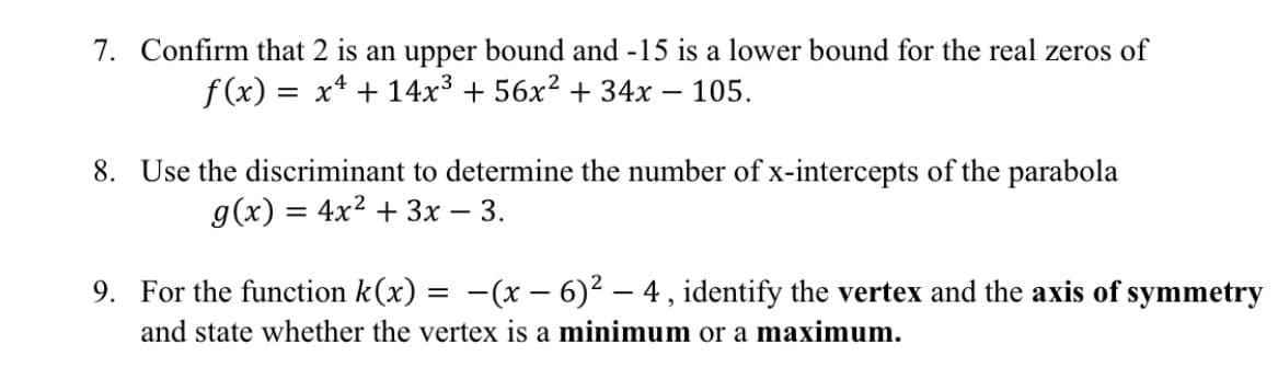 7. Confirm that 2 is an upper bound and -15 is a lower bound for the real zeros of
f(x) :
x4 + 14x3 + 56x² + 34x – 105.
8. Use the discriminant to determine the number of x-intercepts of the parabola
g(x) = 4x2 + 3x – 3.
9. For the function k(x) = -(x – 6)² – 4 , identify the vertex and the axis of symmetry
and state whether the vertex is a minimum or a maximum.
