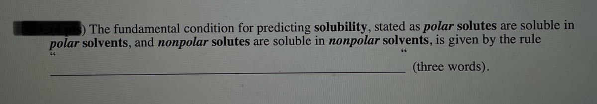 The fundamental condition for predicting solubility, stated as polar solutes are soluble in
polar solvents, and nonpolar solutes are soluble in nonpolar solvents, is given by the rule
(three words).
