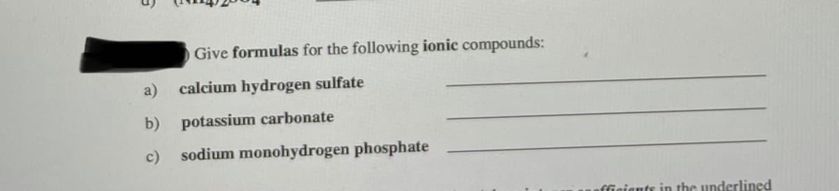 O Give formulas for the following ionic compounds:
a)
calcium hydrogen sulfate
b) potassium carbonate
c)
sodium monohydrogen phosphate
fficiants in the underlined
