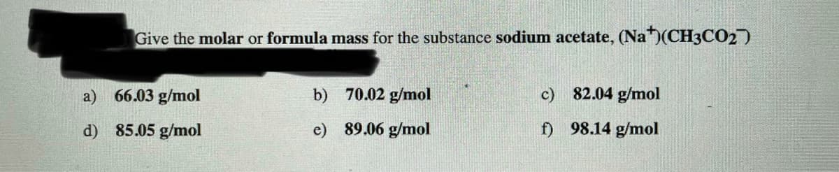 Give the molar or formula mass for the substance sodium acetate, (Na)(CH3CO2)
a)
66.03 g/mol
b) 70.02 g/mol
c) 82.04 g/mol
d) 85.05 g/mol
e) 89.06 g/mol
f) 98.14 g/mol
