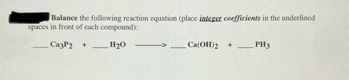 Balance the following reaction equation (place integer coefficients in the underlined
spaces in front of each compound):
СазP2 +
H20
Са(ОН)2
PH3
