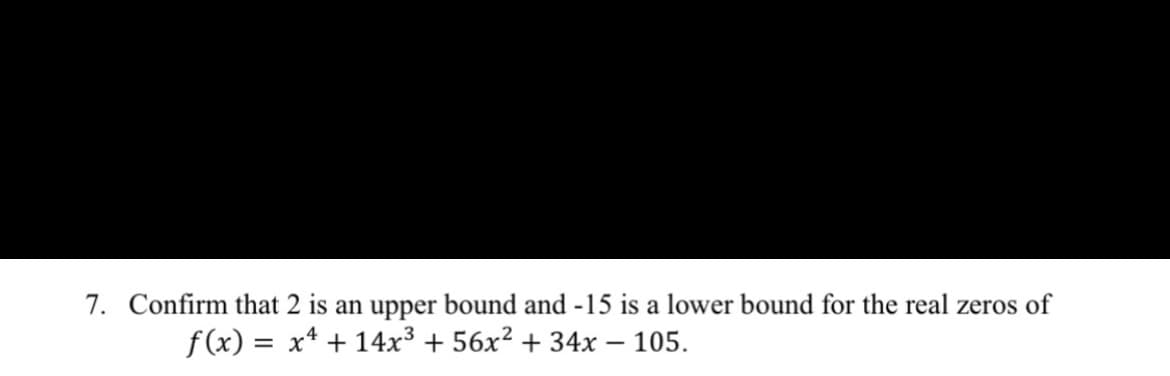 7. Confirm that 2 is an upper bound and -15 is a lower bound for the real zeros of
f(x) = x* + 14x³ + 56x² + 34x – 105.
