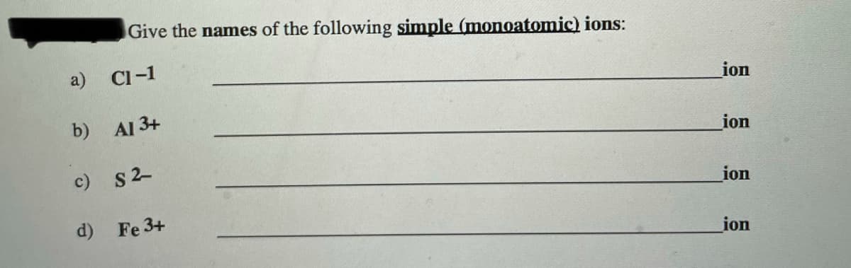 Give the names of the following simple (monoatomic) ions:
a) Cl-1
ion
b)
Al 3+
ion
c) S2-
ion
d) Fe 3+
ion
