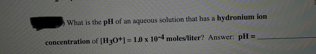 What is the pH of an aqueous solution that has a hydronium ion
concentration of [H3O+] = 1.0 x 10-4 moles/liter? Answer: pH =,
%3D
%3D
