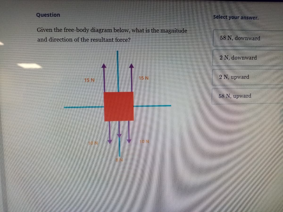 Question
Select your answer.
Given the free-body diagram below, what is the magnitude
and direction of the resultant force?
58 N, downward
2 N, downward
15 N
2 N, upward
15 N
58 N. upward
