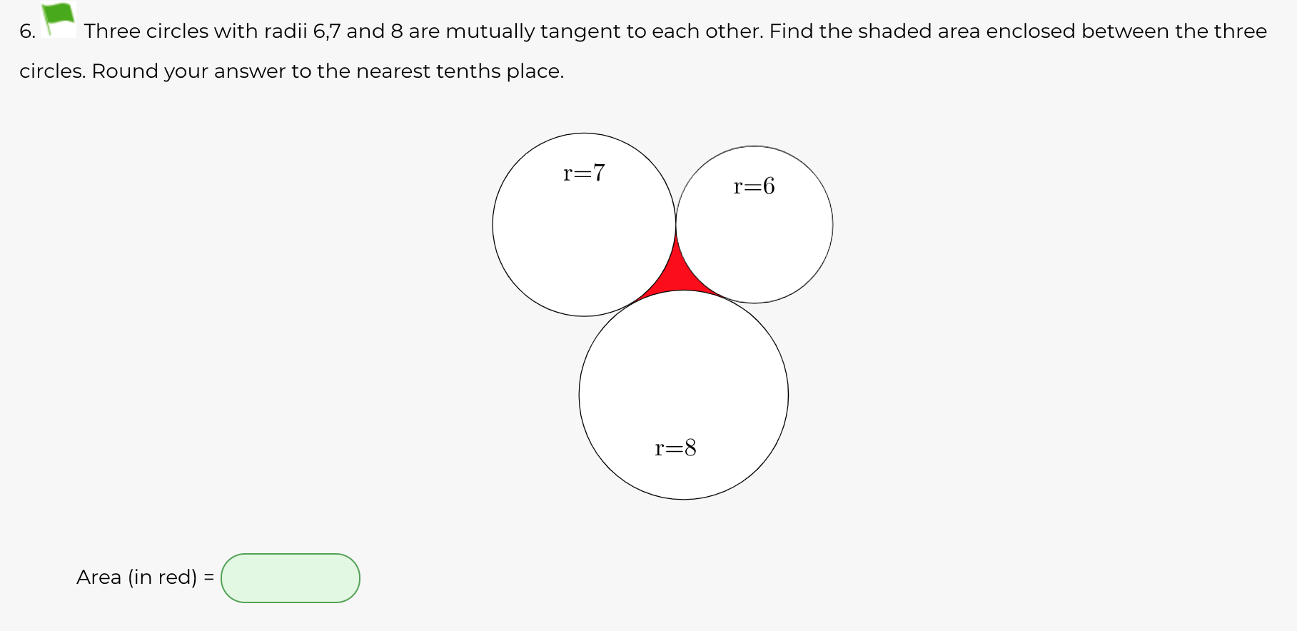 6.
Three circles with radii 6,7 and 8 are mutually tangent to each other. Find the shaded area enclosed between the three
circles. Round your answer to the nearest tenths place.
r=7
r=6
r=8
Area (in red) =
