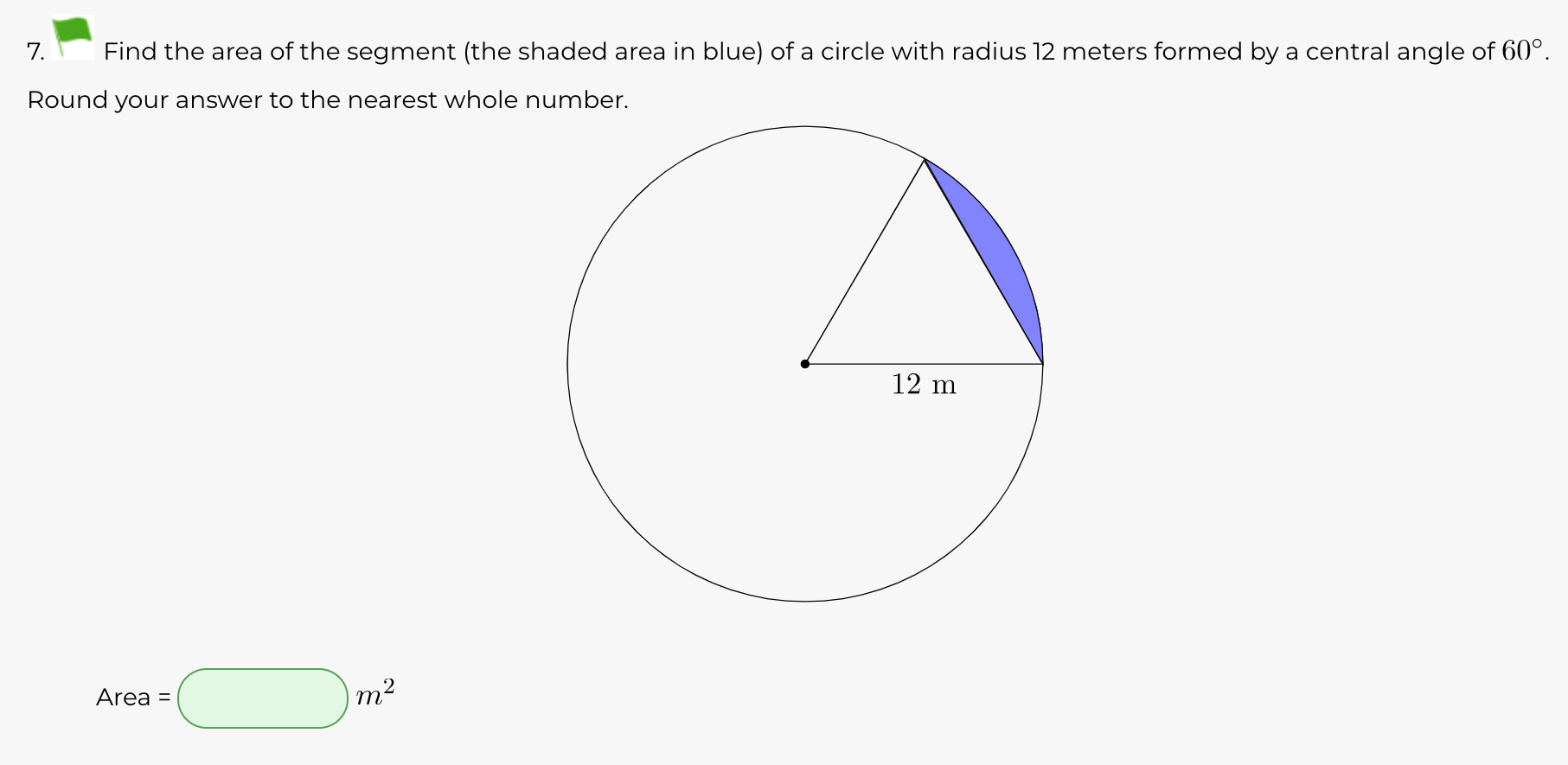 7.
Find the area of the segment (the shaded area in blue) of a circle with radius 12 meters formed by a central angle of 60°.
Round your answer to the nearest whole number.
12 m
Area =
m2
