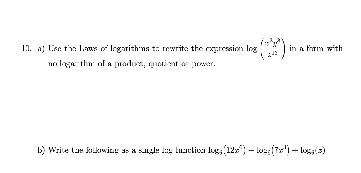 10. a) Use the Laws of logarithms to rewrite the expression log
in a form with
z12
no logarithm of a product, quotient or power.
b) Write the following as a single log function log6(12x°) – logo (7x) + log,(2)
-
