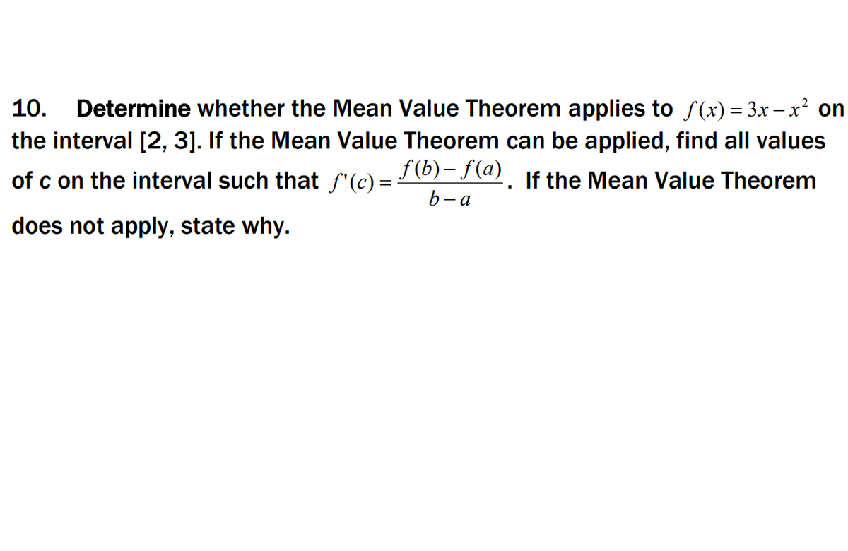 Determine whether the Mean Value Theorem applies to f(x) = 3x – x² on
the interval [2, 3]. If the Mean Value Theorem can be applied, find all values
f (b)– f(a)
b- a
10.
of c on the interval such that f'(c) =-
If the Mean Value Theorem
does not apply, state why.
