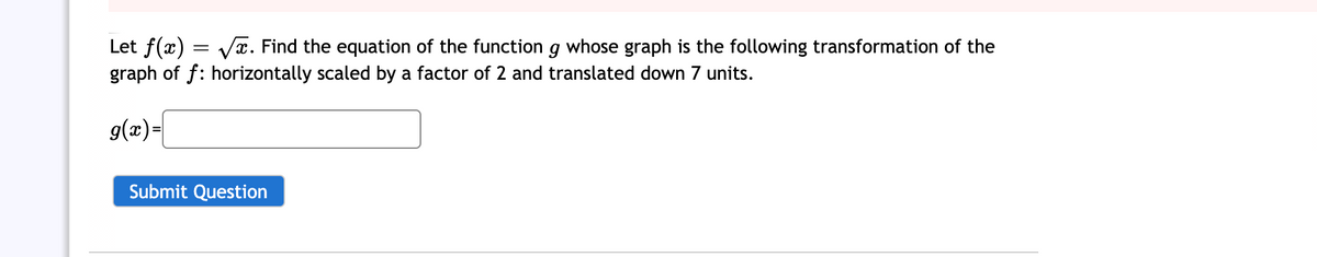 Let f(x) = Vx. Find the equation of the function g whose graph is the following transformation of the
graph of f: horizontally scaled by a factor of 2 and translated down 7 units.
g(x)-
Submit Question
