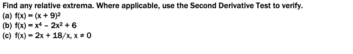 Find any relative extrema. Where applicable, use the Second Derivative Test to verify.
(a) f(x) = (x + 9)²
(b) f(x) = x4 – 2x2 + 6
(c) f(x) = 2x + 18/x, x * 0
