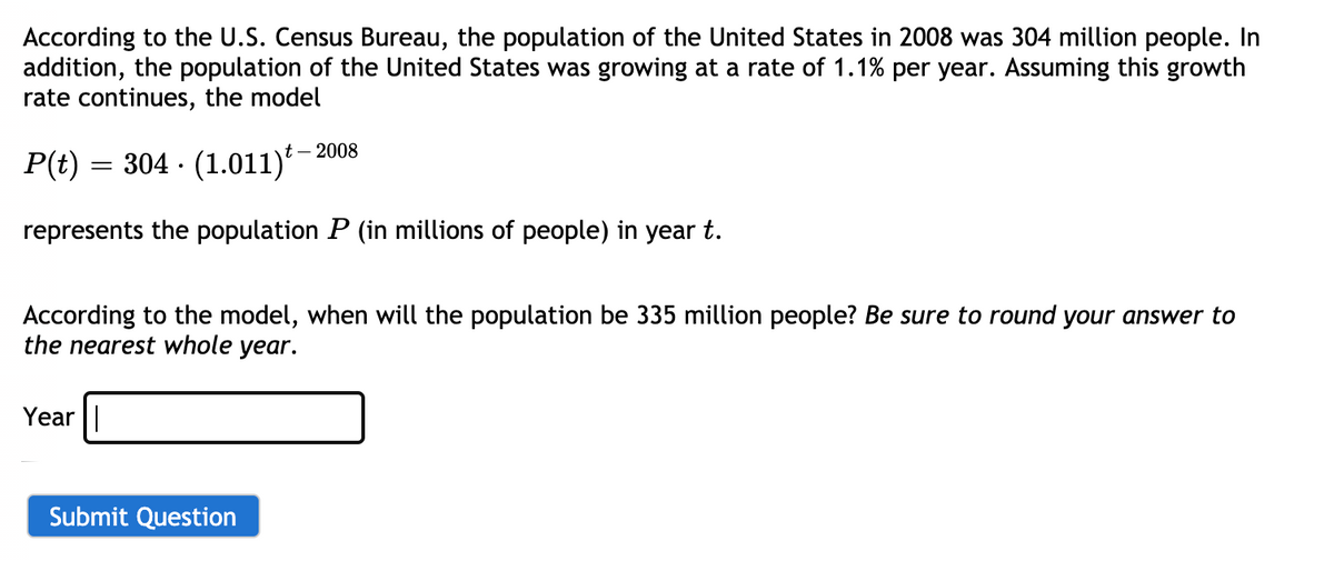 According to the U.S. Census Bureau, the population of the United States in 2008 was 304 million people. In
addition, the population of the United States was growing at a rate of 1.1% per year. Assuming this growth
rate continues, the model
t – 2008
P(t) = 304 · (1.011)*
represents the population P (in millions of people) in year t.
According to the model, when will the population be 335 million people? Be sure to round your answer to
the nearest whole year.
Year||
Submit Question
