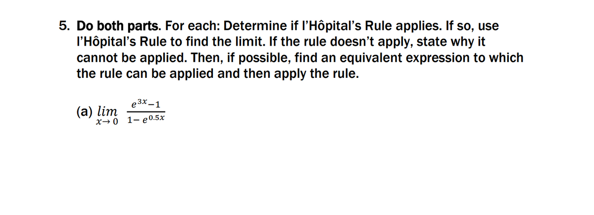 5. Do both parts. For each: Determine if l'Hôpital's Rule applies. If so, use
l'Hôpital's Rule to find the limit. If the rule doesn't apply, state why it
cannot be applied. Then, if possible, find an equivalent expression to which
the rule can be applied and then apply the rule.
e 3x –1
(а) lim
X→0
1- e0.5x
