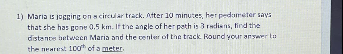 1) Maria is jogging on a circular track. After 10 minutes, her pedometer says
that she has gone 0.5 km. If the angle of her path is 3 radians, find the
distance between Maria and the center of the track. Round your answer to
the nearest 100th of a meter.
