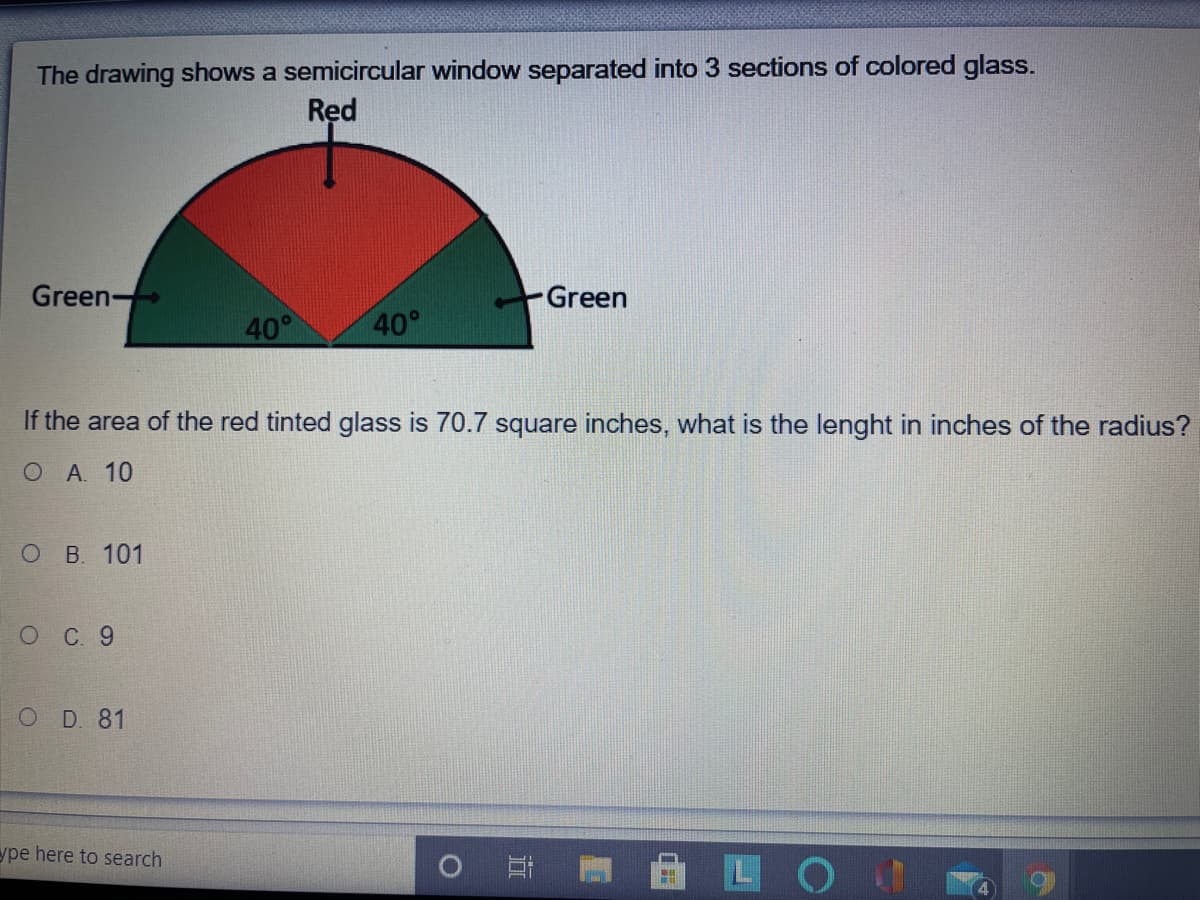 The drawing shows a semicircular window separated into 3 sections of colored glass.
Red
Green-
Green
40°
40°
If the area of the red tinted glass is 70.7 square inches, what is the lenght in inches of the radius?
О А. 10
ОВ. 101
OC 9
O D 81
ype here to search
LO
