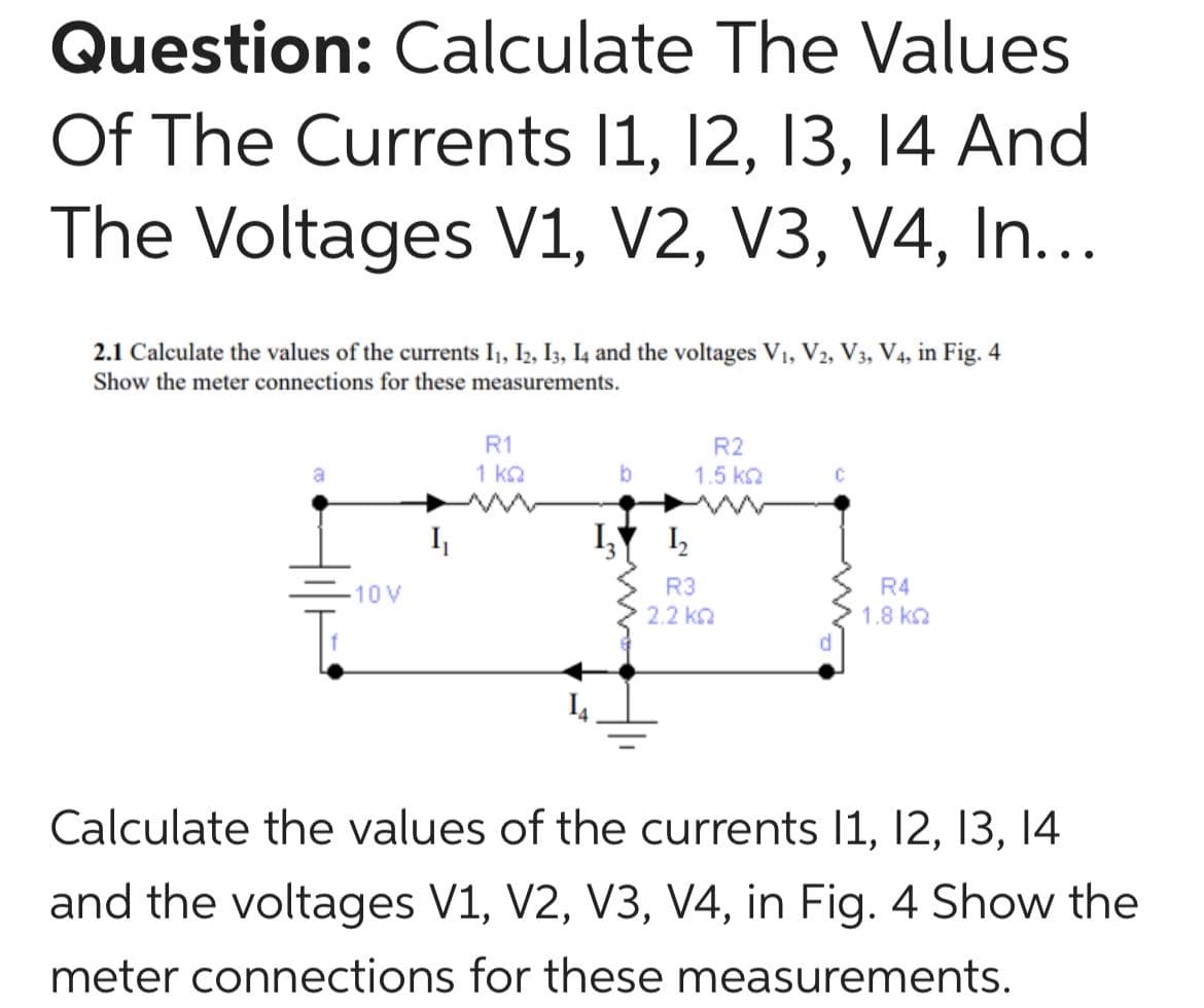 Question: Calculate The Values
Of The Currents 11, 12, 13, 14 And
The Voltages V1, V2, V3, V4, In...
2.1 Calculate the values of the currents I1, I2, I3, I4 and the voltages V1, V2, V3, V4, in Fig. 4
Show the meter connections for these measurements.
R1
R2
1 k2
1.5 k2
I,
IY I,
10V
R3
R4
2.2 ka
1.8 k2
Calculate the values of the currents 1, 12, 13, 14
6.
and the voltages V1, V2, V3, V4, in Fig. 4 Show the
meter connections for these measurements.
